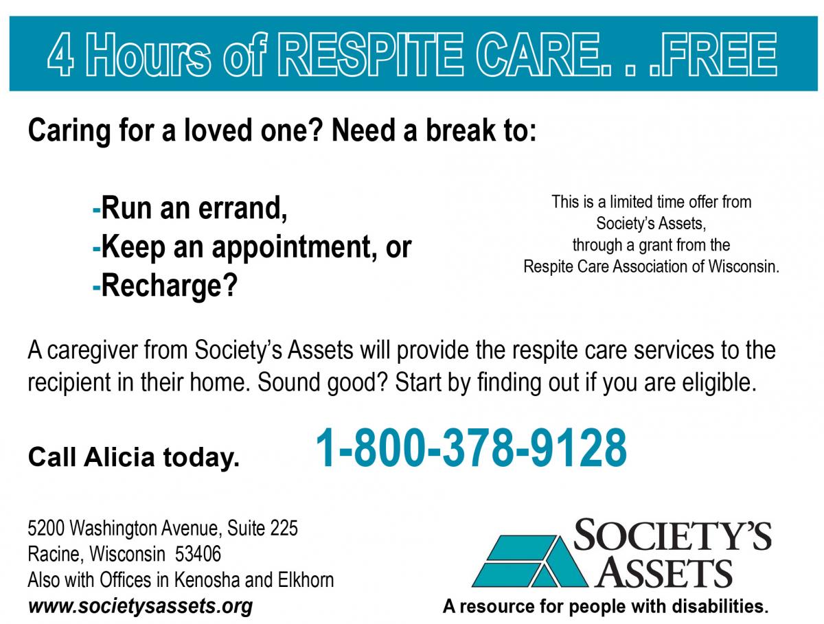 4 Hours of free respite services could help a family care for a loved one. The primary caregiver can run an errand, keep an appointment, or recharge will a Society's Assets staff person provides caregiving services in the home. Call for more information to see if you are eligible. 1-800-378-9128