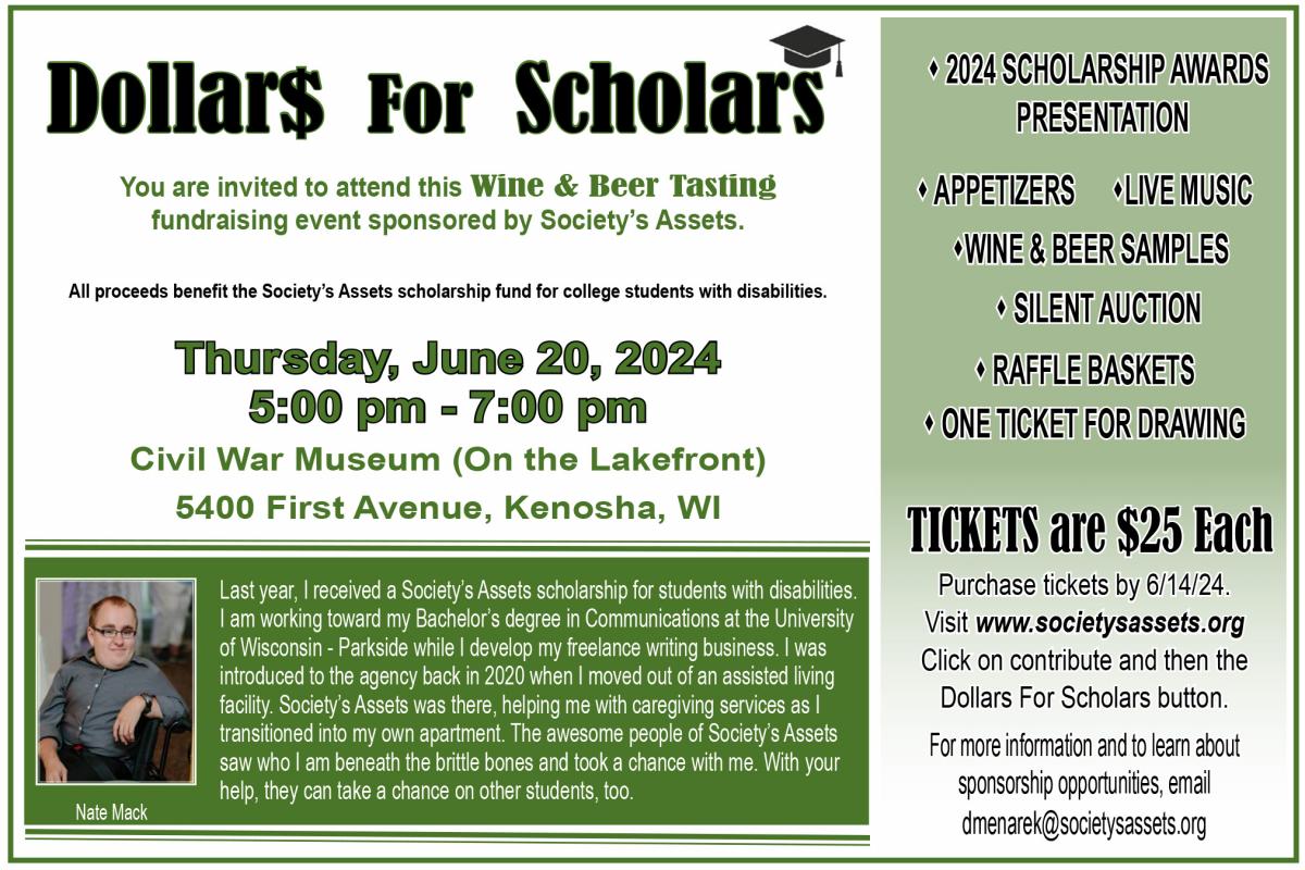Dollars For Scholars fundraising event to benefit the scholarship fund at Society's Assets. Date:  Thursday, June 20, 2024 Time:  5 pm to 7 pm  Place:  Civil War Museum in Kenosha, WI  Tickets are $25 each Call 1-800-378-9128 for tickets.