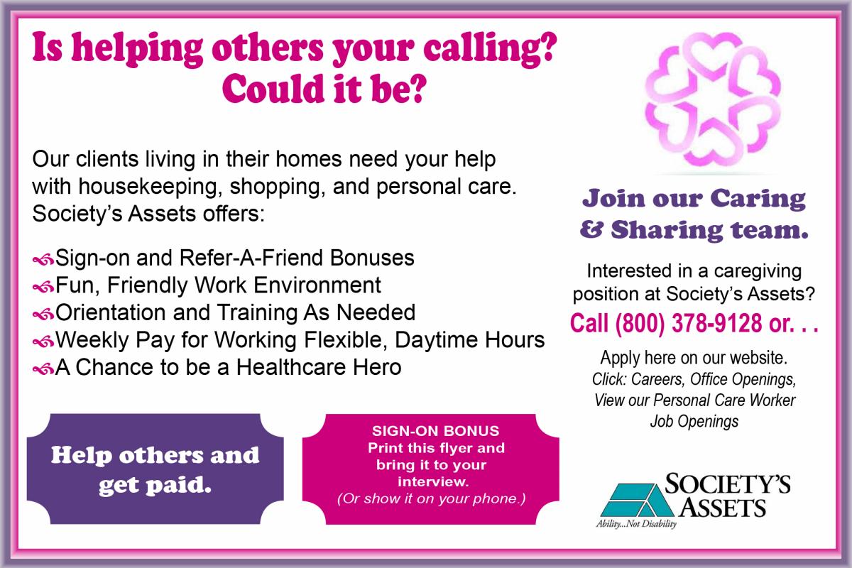 Is helping others your calling? Our clients living in their homes need your help with housekeeping, shopping, and personal care. Society's Assets offers: sign-on and refer-a-friend bonuses, a fun friendly work environment, orientation and training as needed, and weekly pay for working flexible, daytime hours. Interested? Call 262-637-9128 or click on the Careers tab on this website.